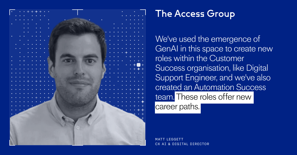 "We've used the emergence of GenAI in this space to create new roles within the Customer Success organisation, like Digital Support Engineer, and we've also created an Automation Success team. These roles offer new career paths." – Matt Leggett, CX AI & Digital Director, The Access Group